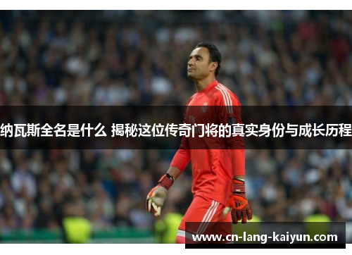 纳瓦斯全名是什么 揭秘这位传奇门将的真实身份与成长历程