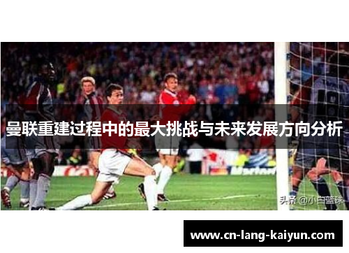 曼联重建过程中的最大挑战与未来发展方向分析 曼联重建过程中的最大挑战与未来发展方向分析