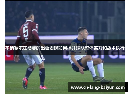 本纳赛尔在马赛的出色表现如何提升球队整体实力和战术执行 本纳赛尔在马赛的出色表现如何提升球队整体实力和战术执行