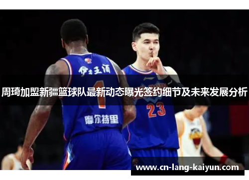 周琦加盟新疆篮球队最新动态曝光签约细节及未来发展分析 周琦加盟新疆篮球队最新动态曝光签约细节及未来发展分析