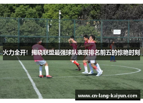 火力全开!揭晓联盟最强球队表现排名前五的惊艳时刻 火力全开!揭晓联盟最强球队表现排名前五的惊艳时刻