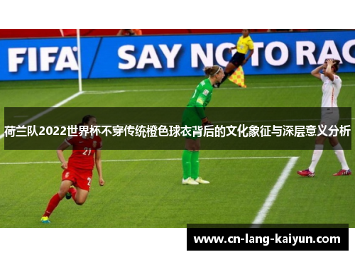 荷兰队2022世界杯不穿传统橙色球衣背后的文化象征与深层意义分析