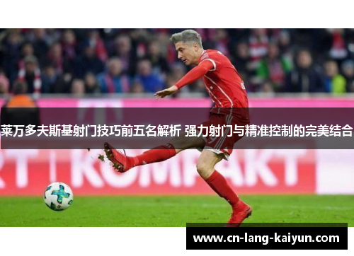 莱万多夫斯基射门技巧前五名解析 强力射门与精准控制的完美结合