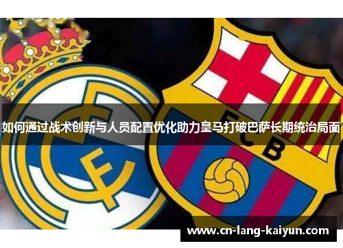 如何通过战术创新与人员配置优化助力皇马打破巴萨长期统治局面