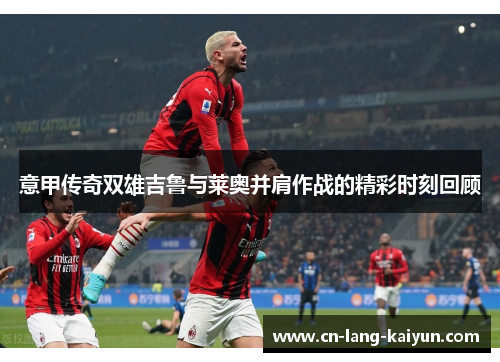 意甲传奇双雄吉鲁与莱奥并肩作战的精彩时刻回顾 意甲传奇双雄吉鲁与莱奥并肩作战的精彩时刻回顾