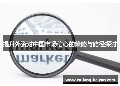 提升外资对中国市场信心的策略与路径探讨 提升外资对中国市场信心的策略与路径探讨