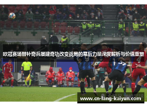 欧冠赛场替补奇兵屡建奇功改变战局的幕后力量深度解析与价值重塑