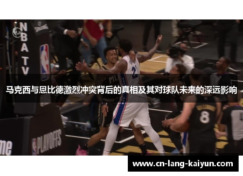 马克西与恩比德激烈冲突背后的真相及其对球队未来的深远影响 马克西与恩比德激烈冲突背后的真相及其对球队未来的深远影响