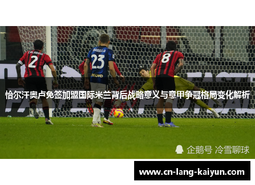 恰尔汗奥卢免签加盟国际米兰背后战略意义与意甲争冠格局变化解析 恰尔汗奥卢免签加盟国际米兰背后战略意义与意甲争冠格局变化解析